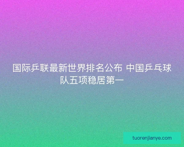 国际乒联最新世界排名公布 中国乒乓球队五项稳居第一
