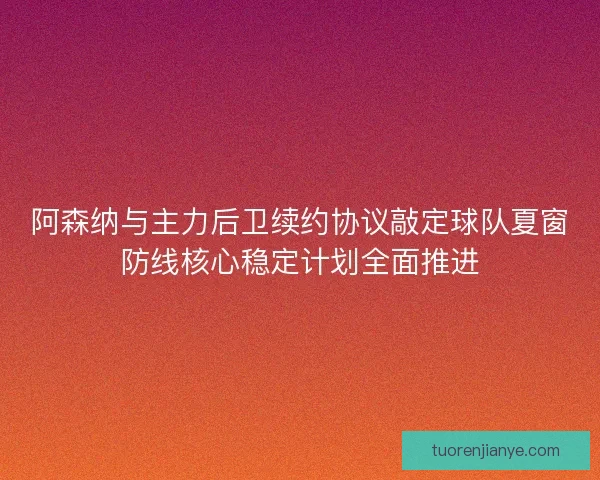 阿森纳与主力后卫续约协议敲定球队夏窗防线核心稳定计划全面推进