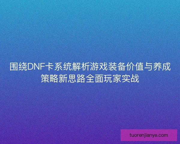 围绕DNF卡系统解析游戏装备价值与养成策略新思路全面玩家实战
